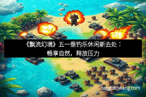 《飘流幻境》五一垂钓乐休闲新去处：畅享自然，释放压力