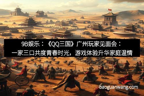 9B娱乐：《QQ三国》广州玩家见面会：一家三口共度青春时光，游戏体验升华家庭温情